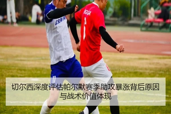 切尔西深度评估帕尔默赛季助攻暴涨背后原因与战术价值体现