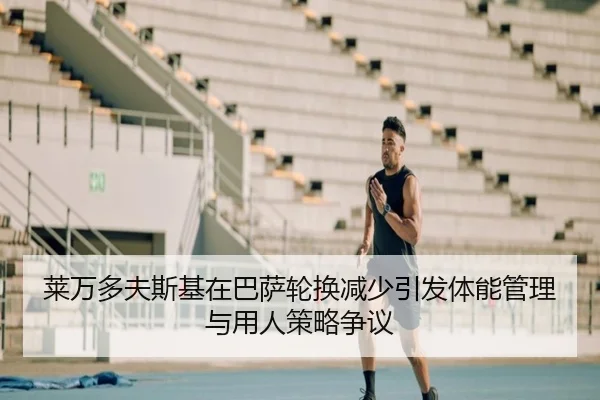 莱万多夫斯基在巴萨轮换减少引发体能管理与用人策略争议