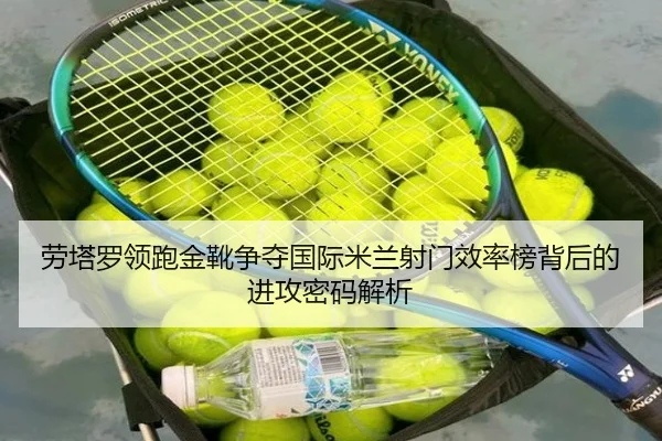 劳塔罗领跑金靴争夺国际米兰射门效率榜背后的进攻密码解析