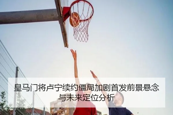 皇马门将卢宁续约僵局加剧首发前景悬念与未来定位分析