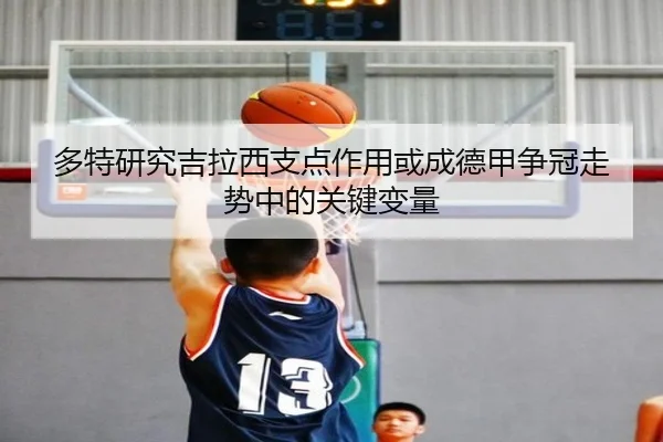 多特研究吉拉西支点作用或成德甲争冠走势中的关键变量