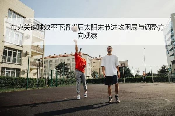 布克关键球效率下滑背后太阳末节进攻困局与调整方向观察