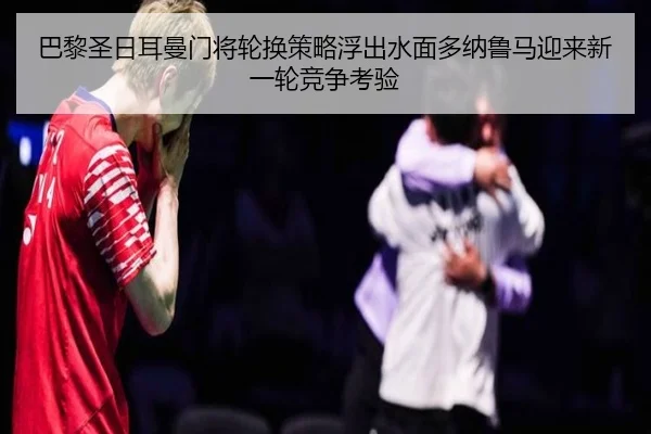 巴黎圣日耳曼门将轮换策略浮出水面多纳鲁马迎来新一轮竞争考验