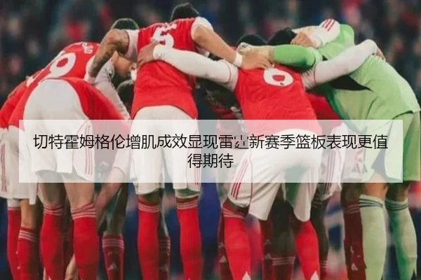 切特霍姆格伦增肌成效显现雷霆新赛季篮板表现更值得期待